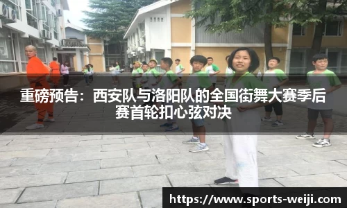 重磅预告：西安队与洛阳队的全国街舞大赛季后赛首轮扣心弦对决